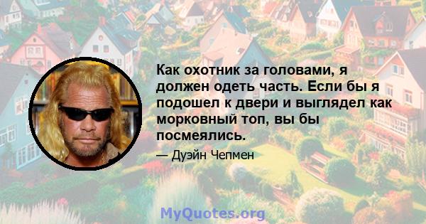 Как охотник за головами, я должен одеть часть. Если бы я подошел к двери и выглядел как морковный топ, вы бы посмеялись.