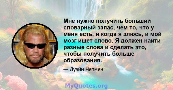 Мне нужно получить больший словарный запас, чем то, что у меня есть, и когда я злюсь, и мой мозг ищет слово. Я должен найти разные слова и сделать это, чтобы получить больше образования.