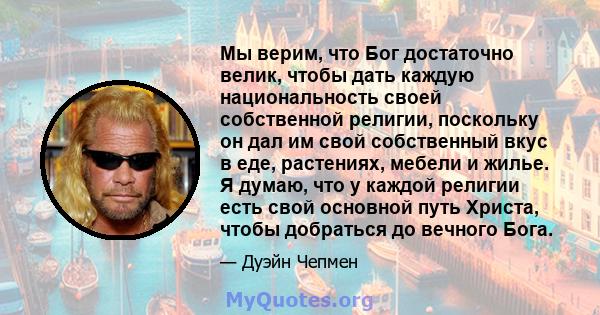 Мы верим, что Бог достаточно велик, чтобы дать каждую национальность своей собственной религии, поскольку он дал им свой собственный вкус в еде, растениях, мебели и жилье. Я думаю, что у каждой религии есть свой