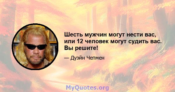 Шесть мужчин могут нести вас, или 12 человек могут судить вас. Вы решите!