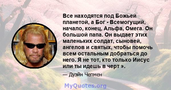 Все находятся под Божьей планетой, а Бог - Всемогущий, начало, конец, Альфа, Омега. Он большой папа. Он выдает этих маленьких солдат, сыновей, ангелов и святых, чтобы помочь всем остальным добраться до него. Я не тот,