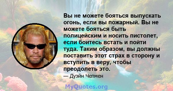 Вы не можете бояться выпускать огонь, если вы пожарный. Вы не можете бояться быть полицейским и носить пистолет, если боитесь встать и пойти туда. Таким образом, вы должны поставить этот страх в сторону и вступить в