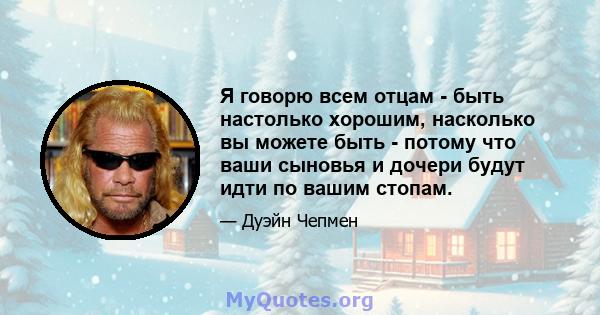 Я говорю всем отцам - быть настолько хорошим, насколько вы можете быть - потому что ваши сыновья и дочери будут идти по вашим стопам.