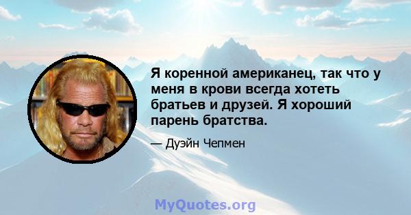 Я коренной американец, так что у меня в крови всегда хотеть братьев и друзей. Я хороший парень братства.