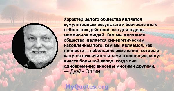 Характер целого общества является кумулятивным результатом бесчисленных небольших действий, изо дня в день, миллионов людей. Кем мы являемся общества, является синергетическим накоплением того, кем мы являемся, как