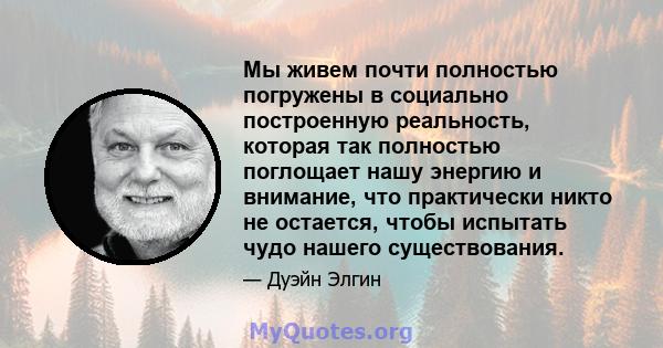 Мы живем почти полностью погружены в социально построенную реальность, которая так полностью поглощает нашу энергию и внимание, что практически никто не остается, чтобы испытать чудо нашего существования.