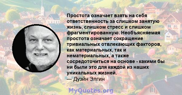 Простота означает взять на себя ответственность за слишком занятую жизнь, слишком стресс и слишком фрагментированную. Необъясняемая простота означает сокращение тривиальных отвлекающих факторов, как материальных, так и