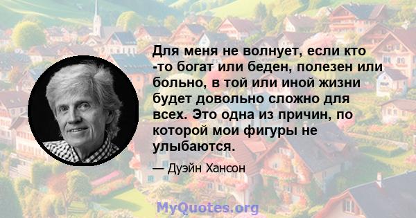 Для меня не волнует, если кто -то богат или беден, полезен или больно, в той или иной жизни будет довольно сложно для всех. Это одна из причин, по которой мои фигуры не улыбаются.