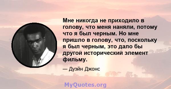 Мне никогда не приходило в голову, что меня наняли, потому что я был черным. Но мне пришло в голову, что, поскольку я был черным, это дало бы другой исторический элемент фильму.