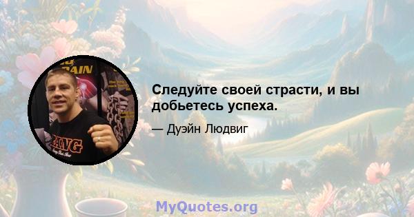 Следуйте своей страсти, и вы добьетесь успеха.