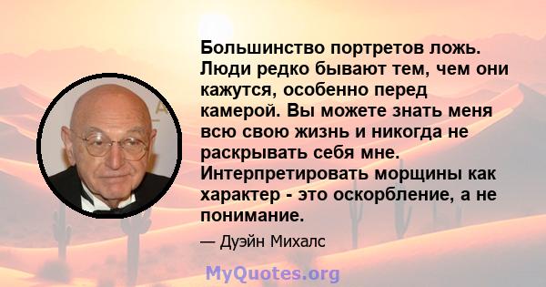 Большинство портретов ложь. Люди редко бывают тем, чем они кажутся, особенно перед камерой. Вы можете знать меня всю свою жизнь и никогда не раскрывать себя мне. Интерпретировать морщины как характер - это оскорбление,