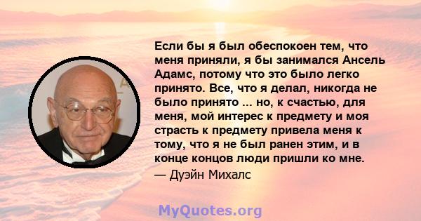 Если бы я был обеспокоен тем, что меня приняли, я бы занимался Ансель Адамс, потому что это было легко принято. Все, что я делал, никогда не было принято ... но, к счастью, для меня, мой интерес к предмету и моя страсть 