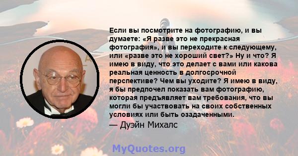 Если вы посмотрите на фотографию, и вы думаете: «Я разве это не прекрасная фотография», и вы переходите к следующему, или «разве это не хороший свет?» Ну и что? Я имею в виду, что это делает с вами или какова реальная