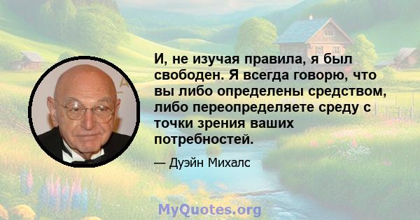 И, не изучая правила, я был свободен. Я всегда говорю, что вы либо определены средством, либо переопределяете среду с точки зрения ваших потребностей.