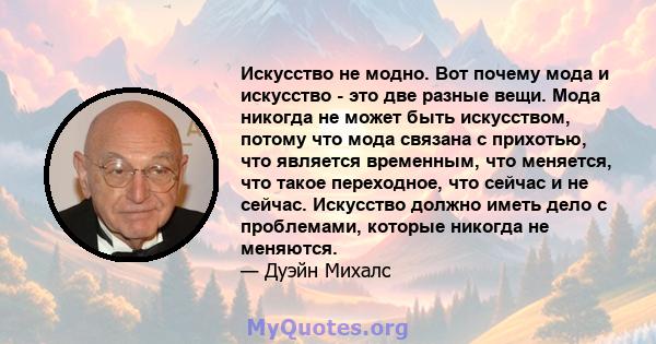 Искусство не модно. Вот почему мода и искусство - это две разные вещи. Мода никогда не может быть искусством, потому что мода связана с прихотью, что является временным, что меняется, что такое переходное, что сейчас и