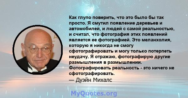 Как глупо поверить, что это было бы так просто. Я смутил появление деревьев и автомобилей, и людей с самой реальностью, и считал, что фотография этих появлений является ее фотографией. Это меланхолия, которую я никогда