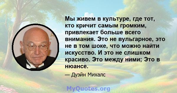 Мы живем в культуре, где тот, кто кричит самым громким, привлекает больше всего внимания. Это не вульгарное, это не в том шоке, что можно найти искусство. И это не слишком красиво. Это между ними; Это в нюансе.