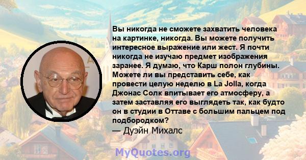 Вы никогда не сможете захватить человека на картинке, никогда. Вы можете получить интересное выражение или жест. Я почти никогда не изучаю предмет изображения заранее. Я думаю, что Карш полон глубины. Можете ли вы