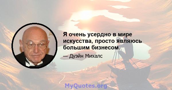 Я очень усердно в мире искусства, просто являюсь большим бизнесом.