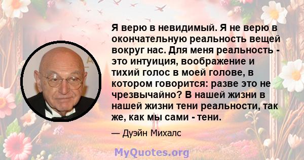 Я верю в невидимый. Я не верю в окончательную реальность вещей вокруг нас. Для меня реальность - это интуиция, воображение и тихий голос в моей голове, в котором говорится: разве это не чрезвычайно? В нашей жизни в