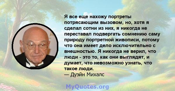 Я все еще нахожу портреты потрясающим вызовом, но, хотя я сделал сотни из них, я никогда не переставал подвергать сомнению саму природу портретной живописи, потому что она имеет дело исключительно с внешностью. Я