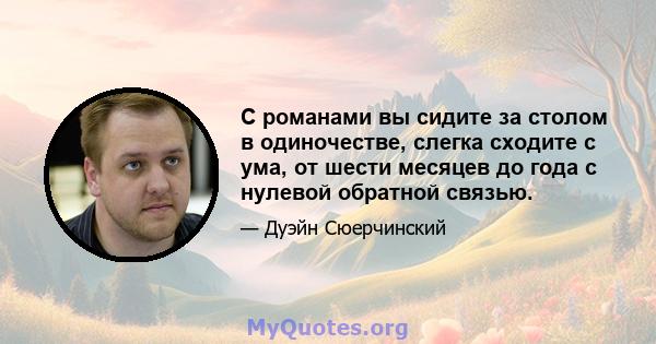 С романами вы сидите за столом в одиночестве, слегка сходите с ума, от шести месяцев до года с нулевой обратной связью.