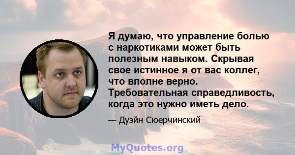 Я думаю, что управление болью с наркотиками может быть полезным навыком. Скрывая свое истинное я от вас коллег, что вполне верно. Требовательная справедливость, когда это нужно иметь дело.