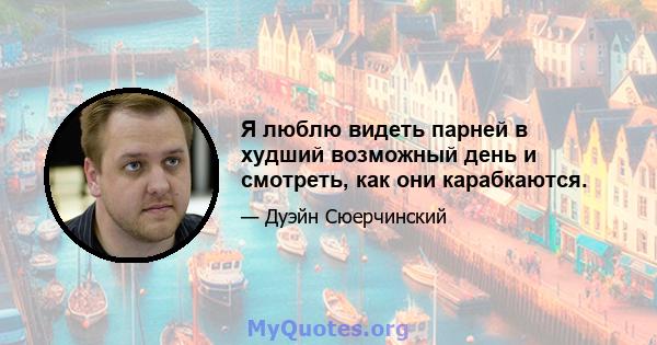 Я люблю видеть парней в худший возможный день и смотреть, как они карабкаются.