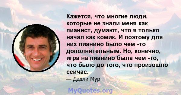 Кажется, что многие люди, которые не знали меня как пианист, думают, что я только начал как комик. И поэтому для них пианино было чем -то дополнительным. Но, конечно, игра на пианино была чем -то, что было до того, что