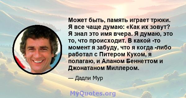 Может быть, память играет трюки. Я все чаще думаю: «Как их зовут? Я знал это имя вчера. Я думаю, это то, что происходит. В какой -то момент я забуду, что я когда -либо работал с Питером Куком, я полагаю, и Аланом