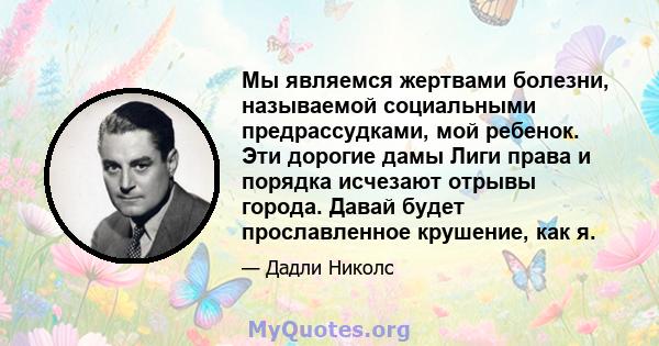 Мы являемся жертвами болезни, называемой социальными предрассудками, мой ребенок. Эти дорогие дамы Лиги права и порядка исчезают отрывы города. Давай будет прославленное крушение, как я.