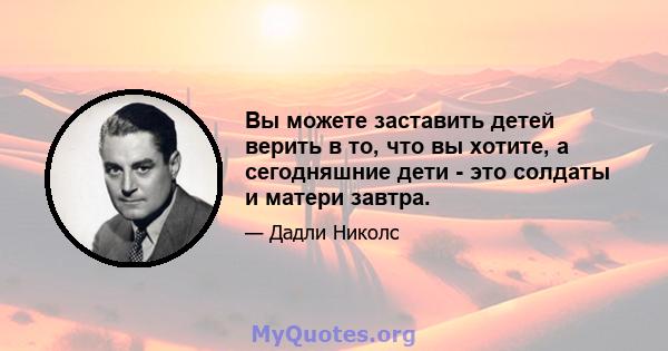 Вы можете заставить детей верить в то, что вы хотите, а сегодняшние дети - это солдаты и матери завтра.