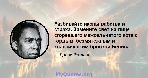 Разбивайте иконы рабства и страха. Замените свет на лице сгоревшего межсельчатого кота с гордым, безмятежным и классическим бронзой Бенина.