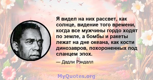 Я видел на них рассвет, как солнце, видение того времени, когда все мужчины гордо ходят по земле, а бомбы и ракеты лежат на дне океана, как кости динозавров, похороненных под сланцем эпох.