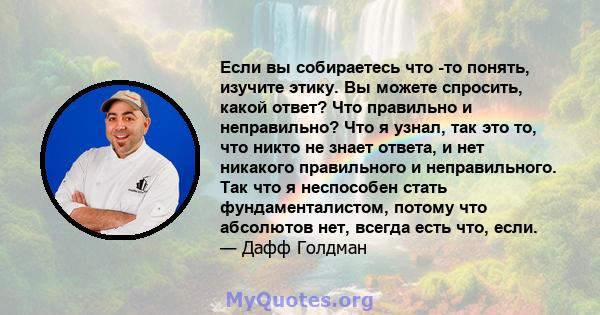 Если вы собираетесь что -то понять, изучите этику. Вы можете спросить, какой ответ? Что правильно и неправильно? Что я узнал, так это то, что никто не знает ответа, и нет никакого правильного и неправильного. Так что я