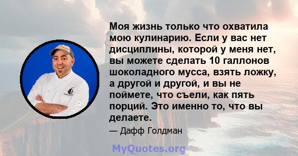 Моя жизнь только что охватила мою кулинарию. Если у вас нет дисциплины, которой у меня нет, вы можете сделать 10 галлонов шоколадного мусса, взять ложку, а другой и другой, и вы не поймете, что съели, как пять порций.