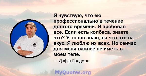 Я чувствую, что ею профессионально в течение долгого времени. Я пробовал все. Если есть колбаса, знаете что? Я точно знаю, на что это на вкус. Я люблю их всех. Но сейчас для меня важнее не иметь в моем теле.