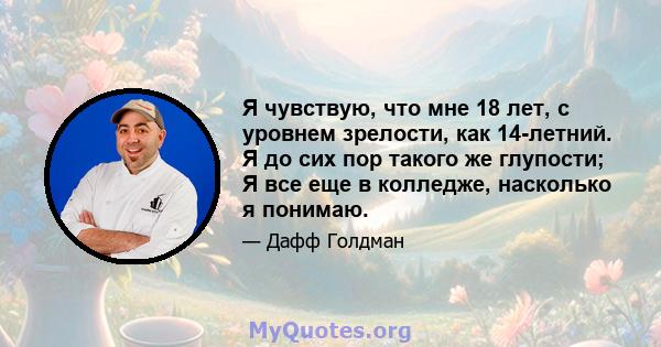 Я чувствую, что мне 18 лет, с уровнем зрелости, как 14-летний. Я до сих пор такого же глупости; Я все еще в колледже, насколько я понимаю.