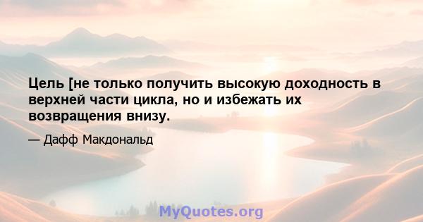 Цель [не только получить высокую доходность в верхней части цикла, но и избежать их возвращения внизу.