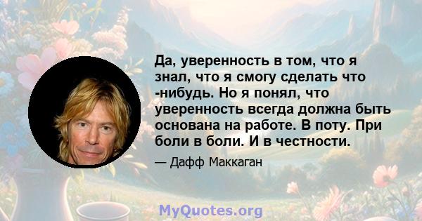 Да, уверенность в том, что я знал, что я смогу сделать что -нибудь. Но я понял, что уверенность всегда должна быть основана на работе. В поту. При боли в боли. И в честности.