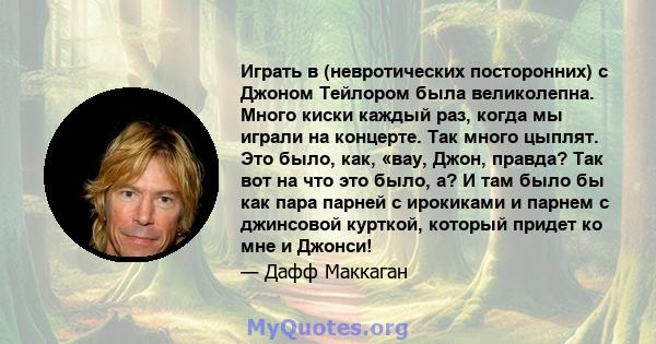 Играть в (невротических посторонних) с Джоном Тейлором была великолепна. Много киски каждый раз, когда мы играли на концерте. Так много цыплят. Это было, как, «вау, Джон, правда? Так вот на что это было, а? И там было