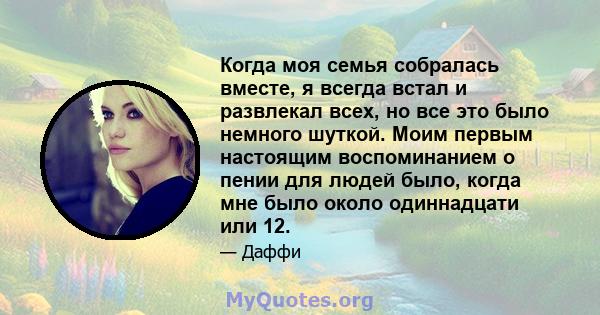 Когда моя семья собралась вместе, я всегда встал и развлекал всех, но все это было немного шуткой. Моим первым настоящим воспоминанием о пении для людей было, когда мне было около одиннадцати или 12.