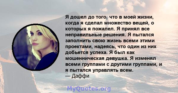 Я дошел до того, что в моей жизни, когда я сделал множество вещей, о которых я пожалел. Я принял все неправильные решения. Я пытался заполнить свою жизнь всеми этими проектами, надеясь, что один из них добьется успеха.