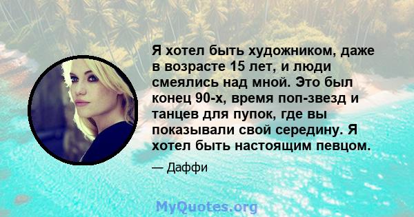 Я хотел быть художником, даже в возрасте 15 лет, и люди смеялись над мной. Это был конец 90-х, время поп-звезд и танцев для пупок, где вы показывали свой середину. Я хотел быть настоящим певцом.