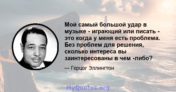 Мой самый большой удар в музыке - играющий или писать - это когда у меня есть проблема. Без проблем для решения, сколько интереса вы заинтересованы в чем -либо?