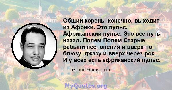 Общий корень, конечно, выходит из Африки. Это пульс. Африканский пульс. Это все путь назад. Полем Полем Старые рабыни песнопения и вверх по блюзу, джазу и вверх через рок. И у всех есть африканский пульс.