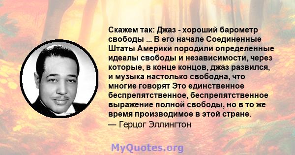 Скажем так: Джаз - хороший барометр свободы ... В его начале Соединенные Штаты Америки породили определенные идеалы свободы и независимости, через которые, в конце концов, джаз развился, и музыка настолько свободна, что 