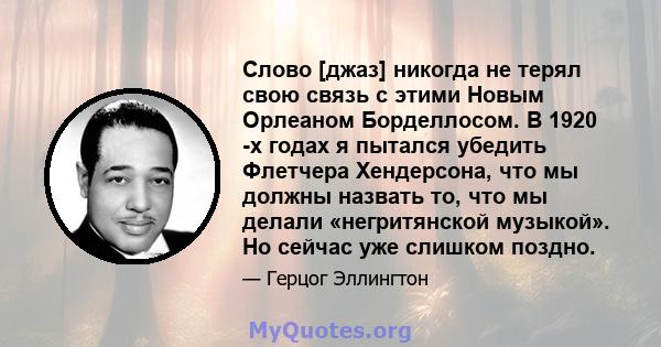 Слово [джаз] никогда не терял свою связь с этими Новым Орлеаном Борделлосом. В 1920 -х годах я пытался убедить Флетчера Хендерсона, что мы должны назвать то, что мы делали «негритянской музыкой». Но сейчас уже слишком