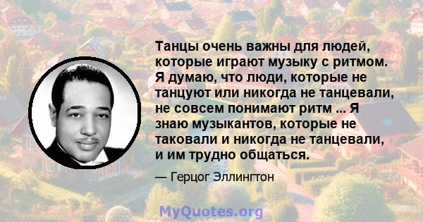 Танцы очень важны для людей, которые играют музыку с ритмом. Я думаю, что люди, которые не танцуют или никогда не танцевали, не совсем понимают ритм ... Я знаю музыкантов, которые не таковали и никогда не танцевали, и