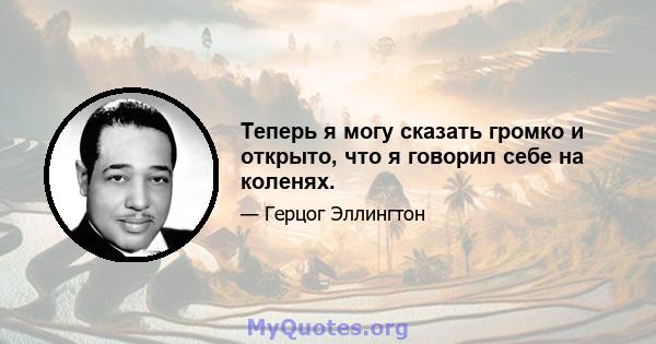 Теперь я могу сказать громко и открыто, что я говорил себе на коленях.